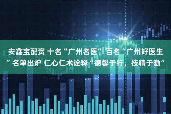 安鑫宝配资 十名“广州名医” 百名“广州好医生”名单出炉 仁心仁术诠释“德馨于行，技精于勤”