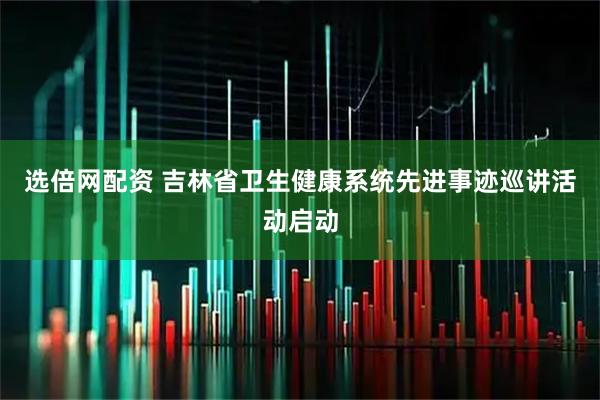 选倍网配资 吉林省卫生健康系统先进事迹巡讲活动启动