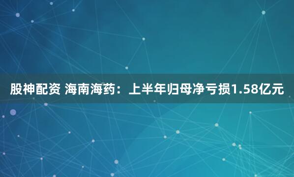 股神配资 海南海药：上半年归母净亏损1.58亿元