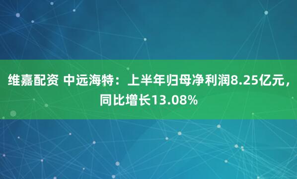 维嘉配资 中远海特：上半年归母净利润8.25亿元，同比增长13.08%