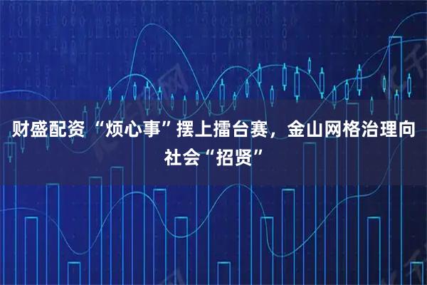 财盛配资 “烦心事”摆上擂台赛，金山网格治理向社会“招贤”