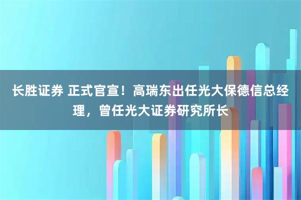 长胜证券 正式官宣！高瑞东出任光大保德信总经理，曾任光大证券研究所长