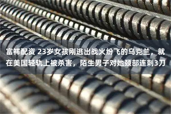 富祥配资 23岁女孩刚逃出战火纷飞的乌克兰，就在美国轻轨上被杀害，陌生男子对她颈部连刺3刀