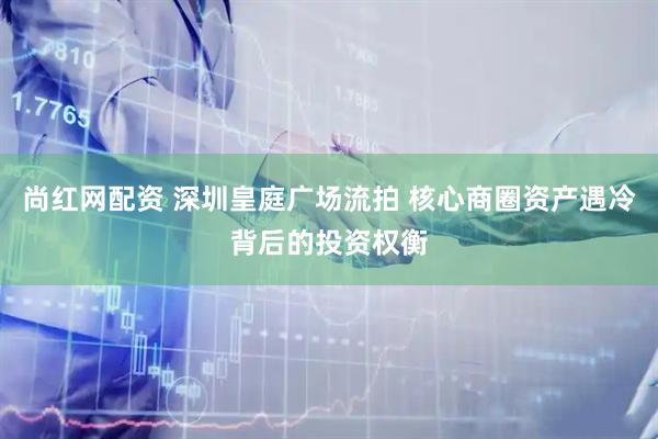 尚红网配资 深圳皇庭广场流拍 核心商圈资产遇冷背后的投资权衡