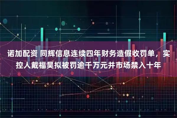 诺加配资 同辉信息连续四年财务造假收罚单，实控人戴福昊拟被罚逾千万元并市场禁入十年