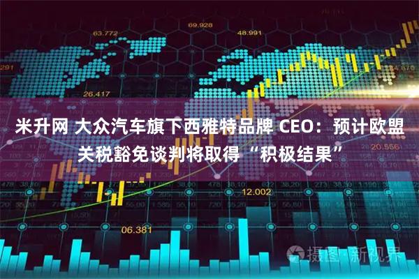 米升网 大众汽车旗下西雅特品牌 CEO：预计欧盟关税豁免谈判将取得 “积极结果”
