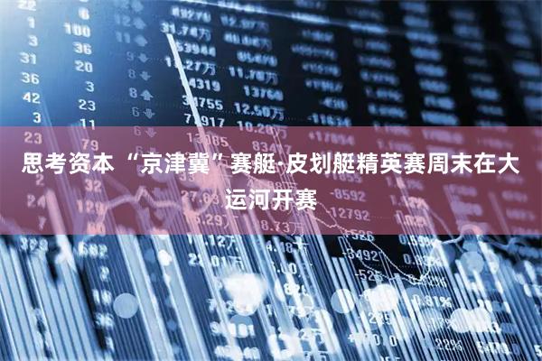 思考资本 “京津冀”赛艇·皮划艇精英赛周末在大运河开赛