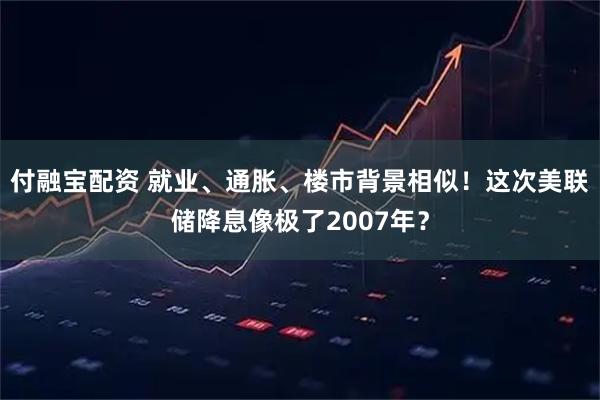 付融宝配资 就业、通胀、楼市背景相似！这次美联储降息像极了2007年？