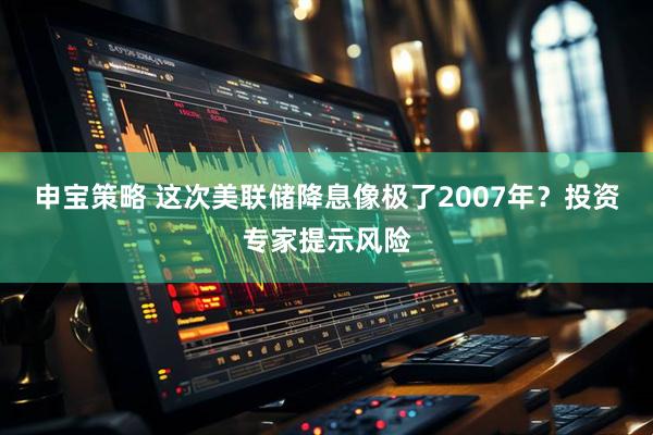 申宝策略 这次美联储降息像极了2007年？投资专家提示风险