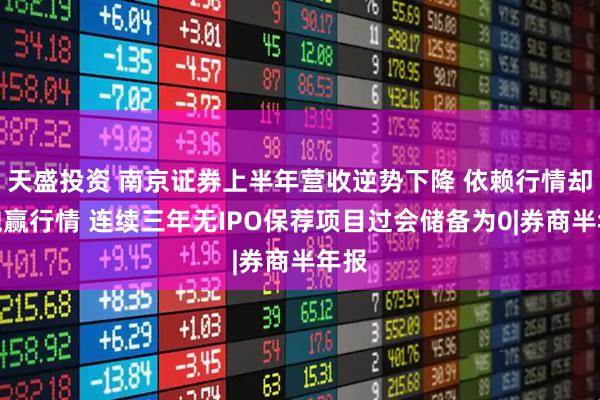 天盛投资 南京证券上半年营收逆势下降 依赖行情却没跑赢行情 连续三年无IPO保荐项目过会储备为0|券商半年报