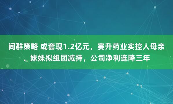 间群策略 或套现1.2亿元，赛升药业实控人母亲、妹妹拟组团减持，公司净利连降三年