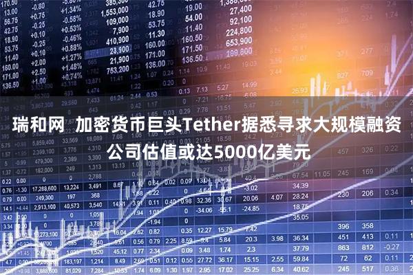 瑞和网 加密货币巨头Tether据悉寻求大规模融资 公司估值或达5000亿美元