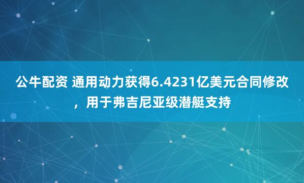 公牛配资 通用动力获得6.4231亿美元合同修改，用于弗吉尼亚级潜艇支持