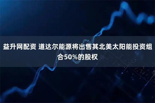 益升网配资 道达尔能源将出售其北美太阳能投资组合50%的股权