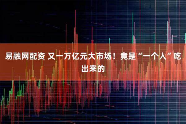 易融网配资 又一万亿元大市场！竟是“一个人”吃出来的