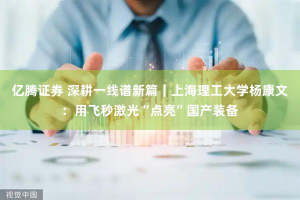 亿腾证券 深耕一线谱新篇｜上海理工大学杨康文：用飞秒激光“点亮”国产装备