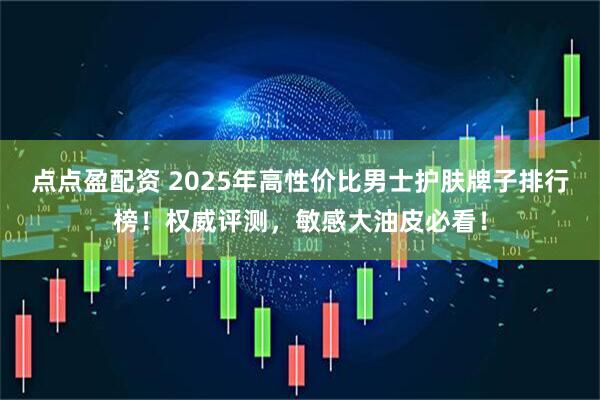 点点盈配资 2025年高性价比男士护肤牌子排行榜！权威评测，敏感大油皮必看！