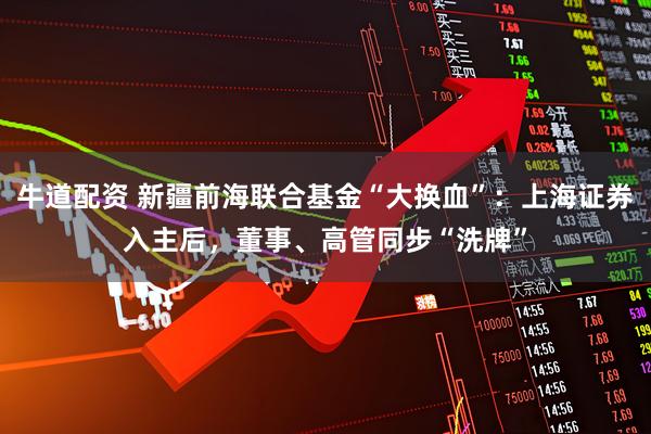 牛道配资 新疆前海联合基金“大换血”：上海证券入主后，董事、高管同步“洗牌”