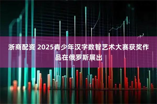 浙商配资 2025青少年汉字数智艺术大赛获奖作品在俄罗斯展出