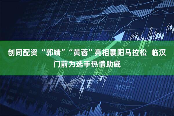 创同配资 “郭靖”“黄蓉”亮相襄阳马拉松  临汉门前为选手热情助威