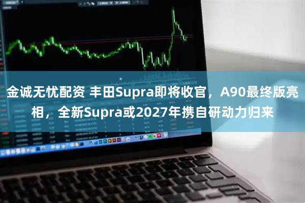 金诚无忧配资 丰田Supra即将收官，A90最终版亮相，全新Supra或2027年携自研动力归来