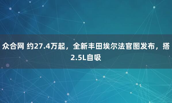众合网 约27.4万起，全新丰田埃尔法官图发布，搭2.5L自吸