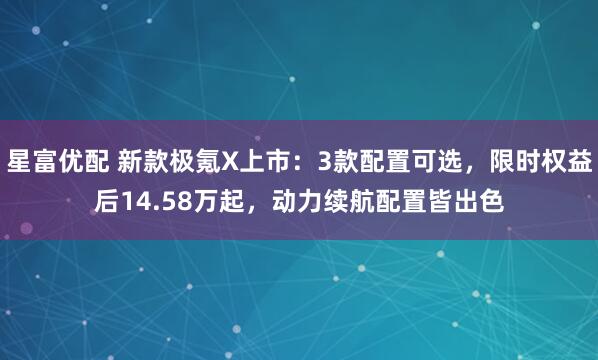 星富优配 新款极氪X上市：3款配置可选，限时权益后14.58万起，动力续航配置皆出色