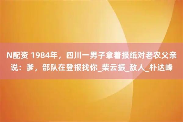N配资 1984年，四川一男子拿着报纸对老农父亲说：爹，部队在登报找你_柴云振_敌人_朴达峰