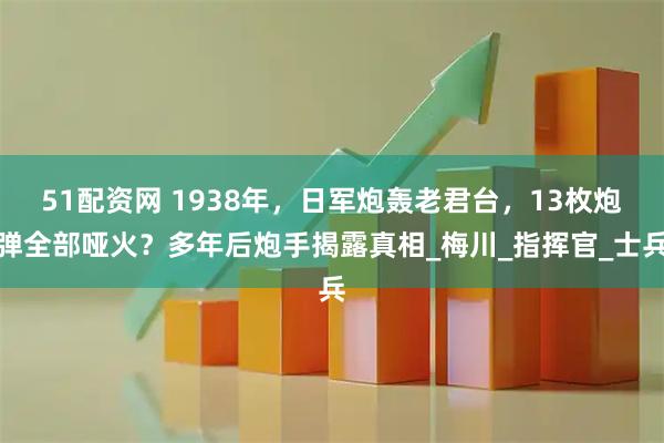 51配资网 1938年，日军炮轰老君台，13枚炮弹全部哑火？多年后炮手揭露真相_梅川_指挥官_士兵