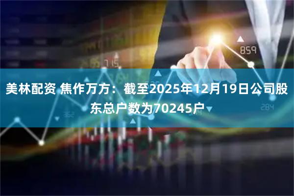 美林配资 焦作万方：截至2025年12月19日公司股东总户数为70245户