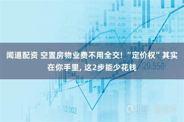 闻道配资 空置房物业费不用全交! “定价权”其实在你手里, 这2步能少花钱