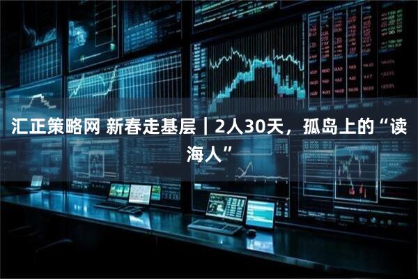 汇正策略网 新春走基层｜2人30天，孤岛上的“读海人”