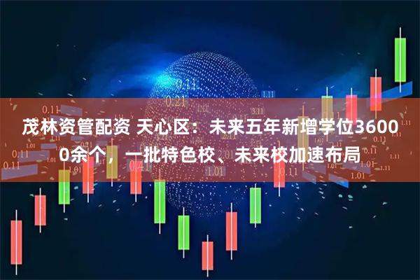 茂林资管配资 天心区：未来五年新增学位36000余个，一批特色校、未来校加速布局