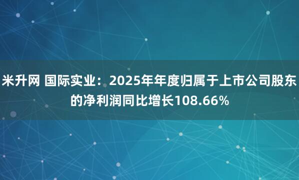米升网 国际实业：2025年年度归属于上市公司股东的净利润同比增长108.66%