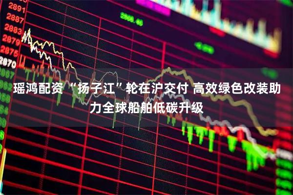 瑶鸿配资 “扬子江”轮在沪交付 高效绿色改装助力全球船舶低碳升级