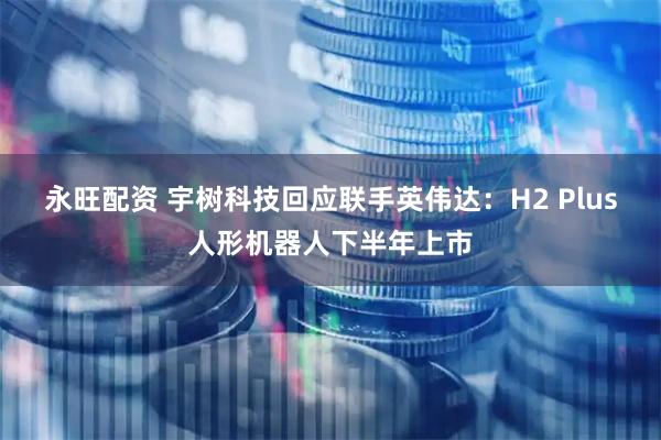 永旺配资 宇树科技回应联手英伟达:H2 Plus人形机器人下半年上市